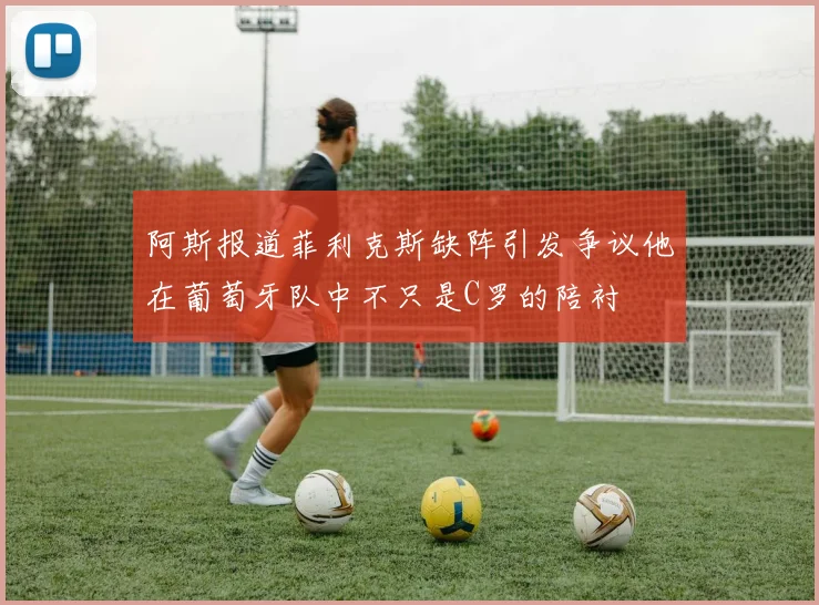 阿斯报道菲利克斯缺阵引发争议他在葡萄牙队中不只是C罗的陪衬