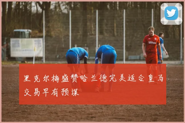 里克尔梅盛赞哈兰德完美适合皇马交易早有预谋