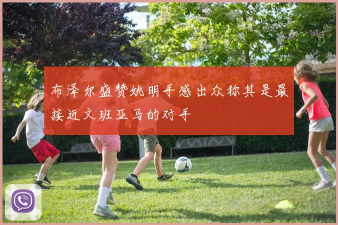 布泽尔盛赞姚明手感出众称其是最接近文班亚马的对手