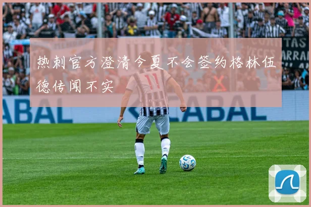 热刺官方澄清今夏不会签约格林伍德传闻不实