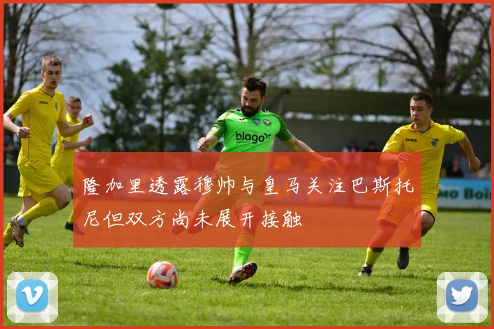 隆加里透露穆帅与皇马关注巴斯托尼但双方尚未展开接触