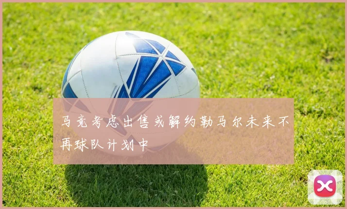 马竞考虑出售或解约勒马尔未来不再球队计划中