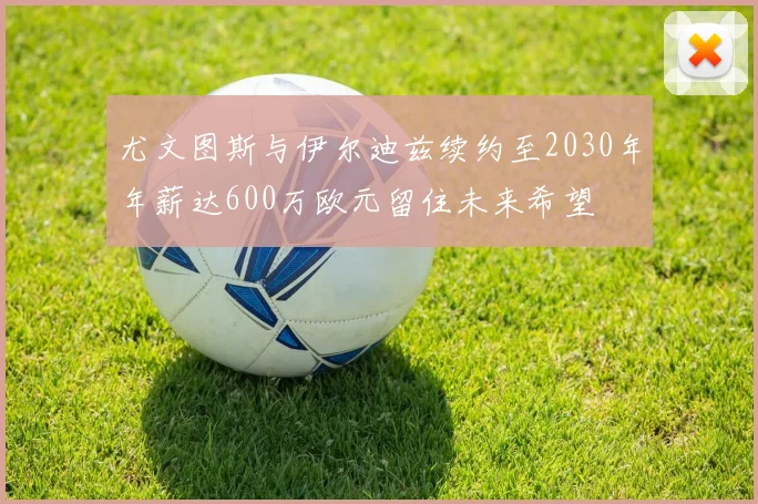 尤文图斯与伊尔迪兹续约至2030年年薪达600万欧元留住未来希望