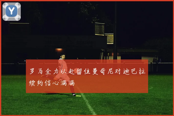 罗马全力以赴留住曼奇尼对迪巴拉续约信心满满