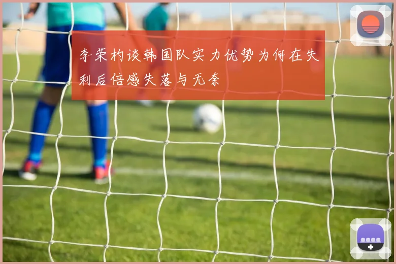 李荣杓谈韩国队实力优势为何在失利后倍感失落与无奈