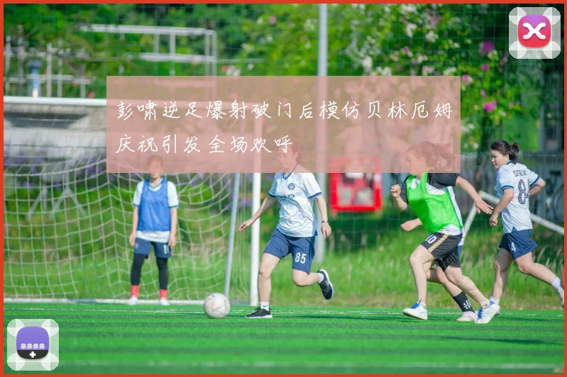 彭啸逆足爆射破门后模仿贝林厄姆庆祝引发全场欢呼