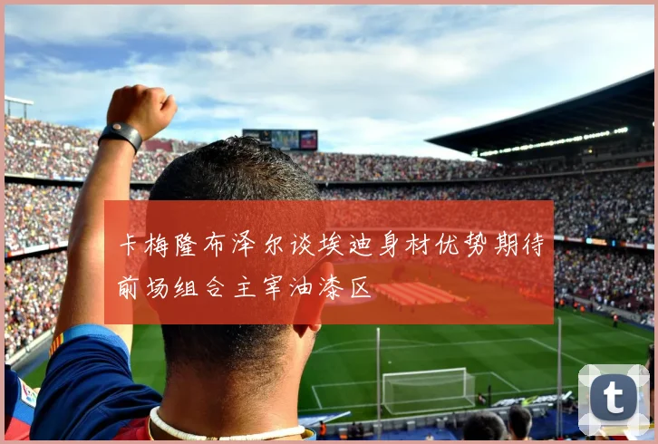 卡梅隆布泽尔谈埃迪身材优势期待前场组合主宰油漆区
