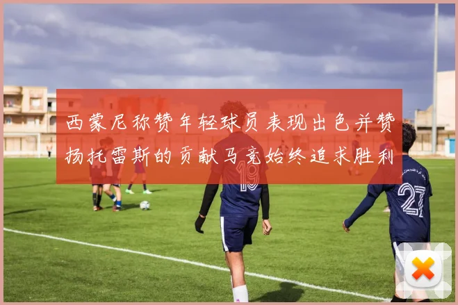 西蒙尼称赞年轻球员表现出色并赞扬托雷斯的贡献马竞始终追求胜利